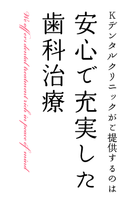 Kデンタルクリニックがご提供するのは安心で充実した歯科治療 Kデンタルクリニックは1994年に開院して以来 診察・診断・治療を行う上で常に患者さんとの対話を大切にし、安心と信頼を得られるようスタッフ一同努力しております。